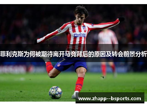 菲利克斯为何被期待离开马竞背后的原因及转会前景分析 菲利克斯为何被期待离开马竞背后的原因及转会前景分析