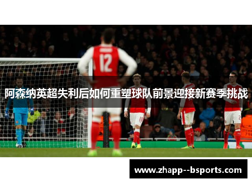 阿森纳英超失利后如何重塑球队前景迎接新赛季挑战 阿森纳英超失利后如何重塑球队前景迎接新赛季挑战